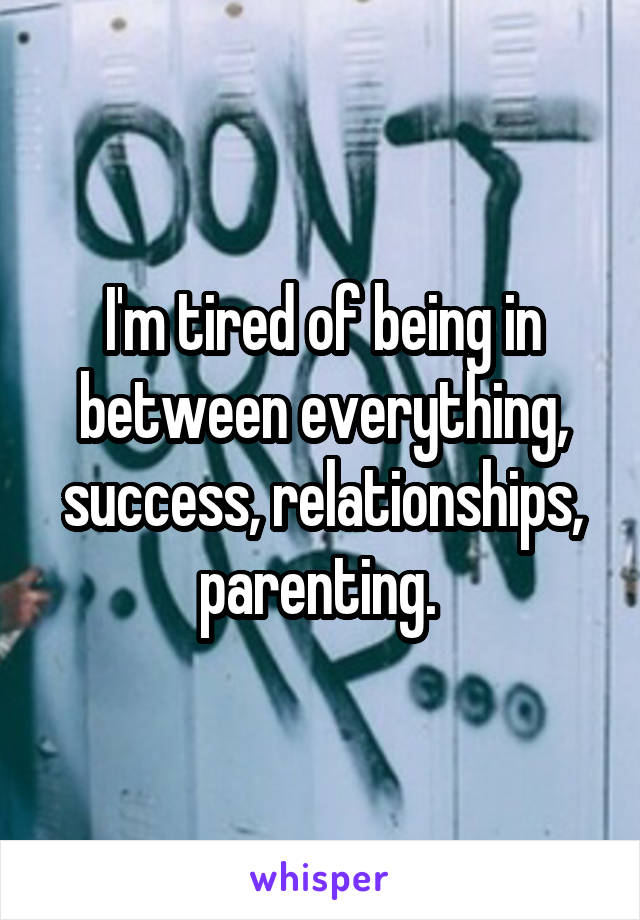 I'm tired of being in between everything, success, relationships, parenting. 