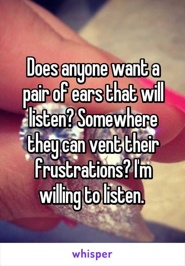Does anyone want a pair of ears that will listen? Somewhere they can vent their frustrations? I'm willing to listen. 
