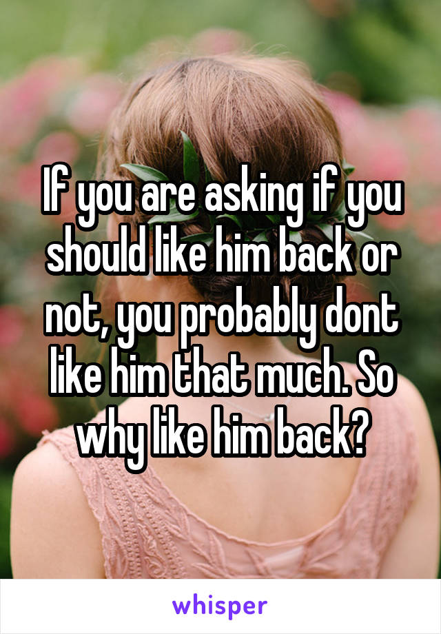 If you are asking if you should like him back or not, you probably dont like him that much. So why like him back?