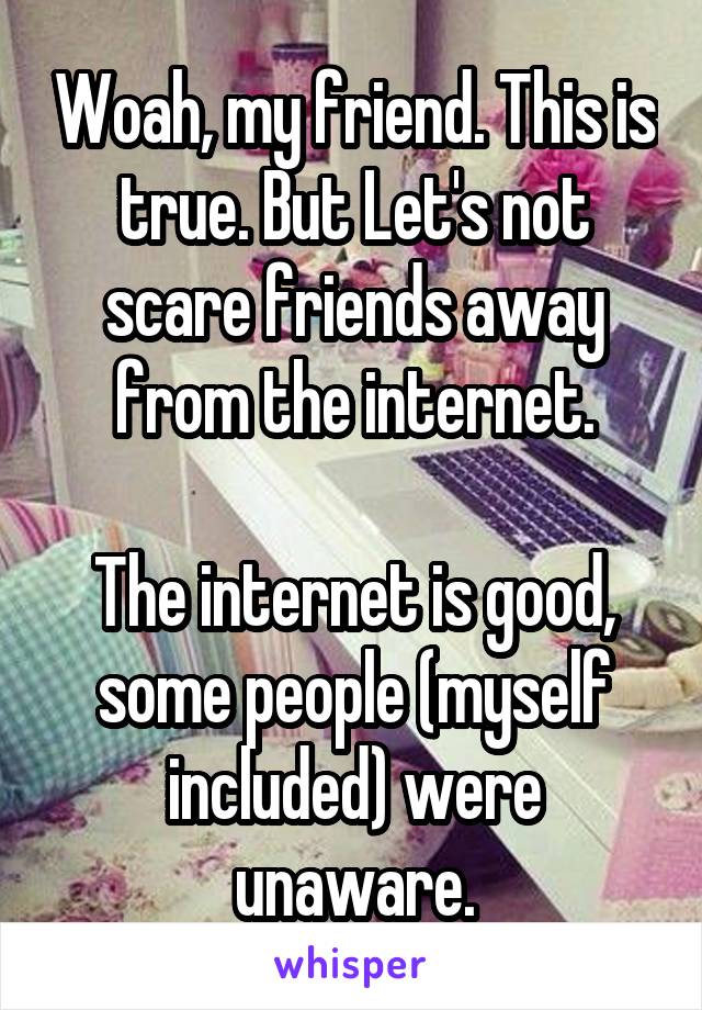 Woah, my friend. This is true. But Let's not scare friends away from the internet.

The internet is good, some people (myself included) were unaware.