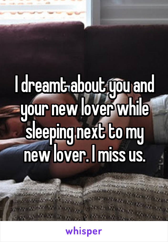 I dreamt about you and your new lover while sleeping next to my new lover. I miss us.
