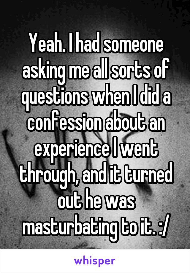 Yeah. I had someone asking me all sorts of questions when I did a confession about an experience I went through, and it turned out he was masturbating to it. :/