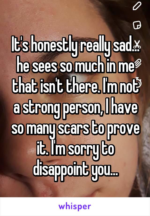 It's honestly really sad... he sees so much in me that isn't there. I'm not a strong person, I have so many scars to prove it. I'm sorry to disappoint you...