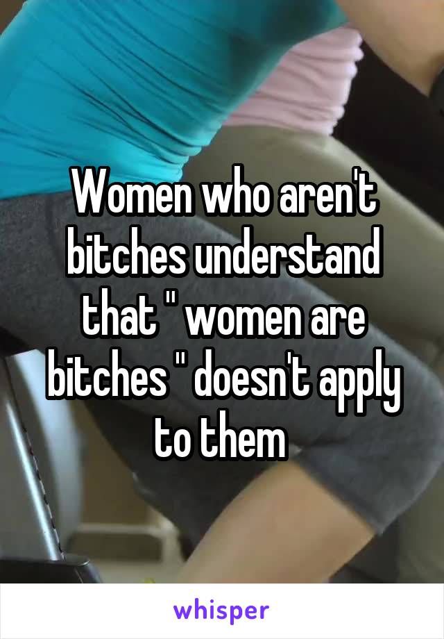 Women who aren't bitches understand that " women are bitches " doesn't apply to them 