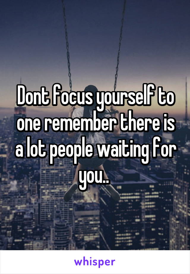 Dont focus yourself to one remember there is a lot people waiting for you.. 