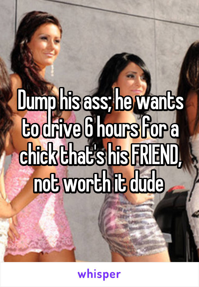 Dump his ass; he wants to drive 6 hours for a chick that's his FRIEND, not worth it dude 