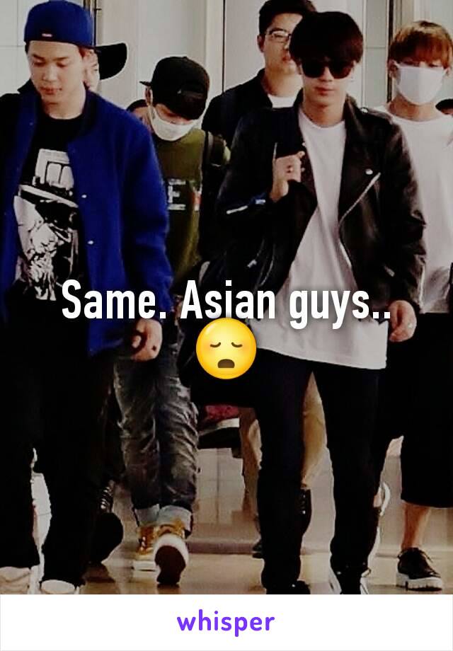 Same. Asian guys.. 😳