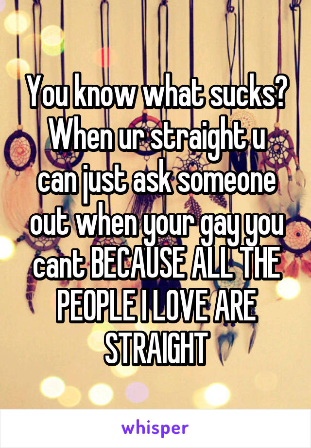 You know what sucks?
When ur straight u can just ask someone out when your gay you cant BECAUSE ALL THE PEOPLE I LOVE ARE STRAIGHT