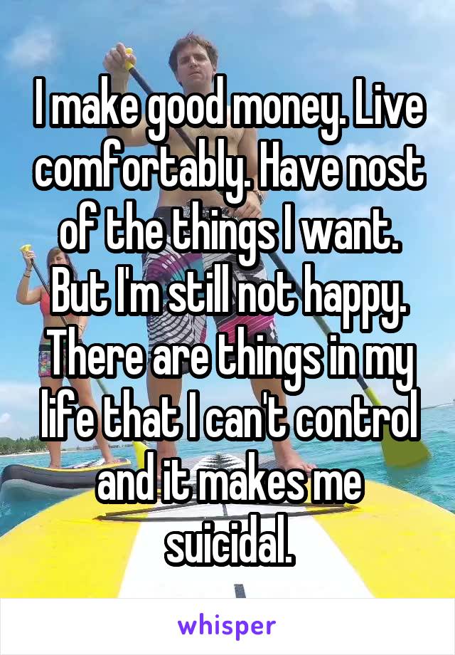 I make good money. Live comfortably. Have nost of the things I want. But I'm still not happy. There are things in my life that I can't control and it makes me suicidal.