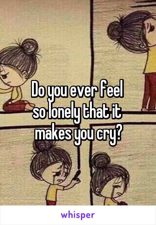 Do you ever feel 
so lonely that it 
makes you cry?