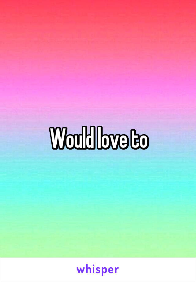 Would love to