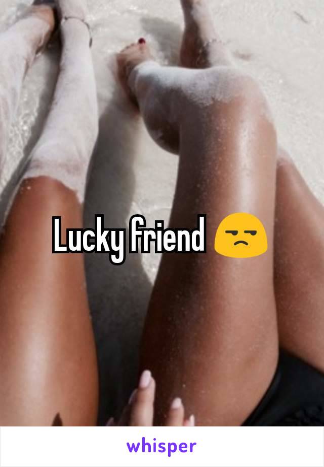 Lucky friend 😒