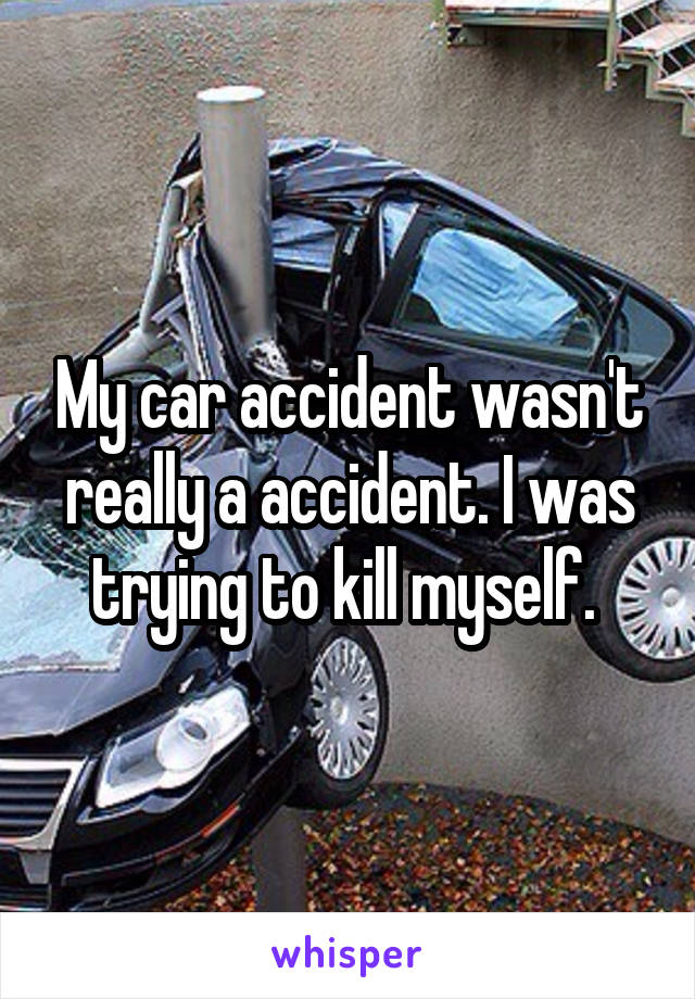 My car accident wasn't really a accident. I was trying to kill myself. 