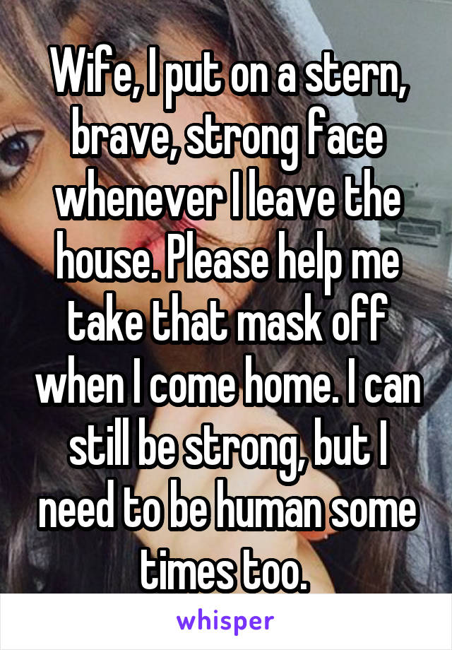 Wife, I put on a stern, brave, strong face whenever I leave the house. Please help me take that mask off when I come home. I can still be strong, but I need to be human some times too. 