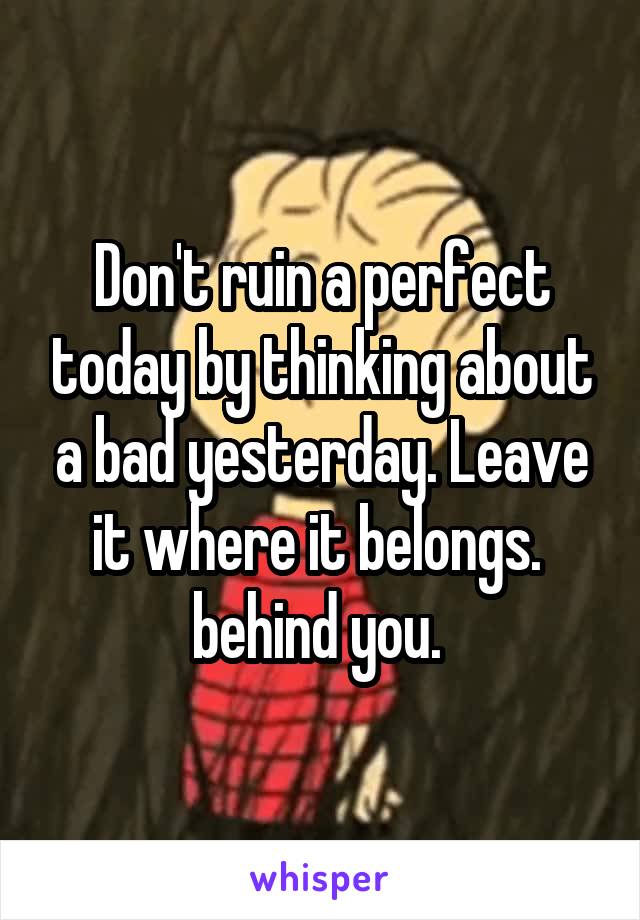 Don't ruin a perfect today by thinking about a bad yesterday. Leave it where it belongs.  behind you. 
