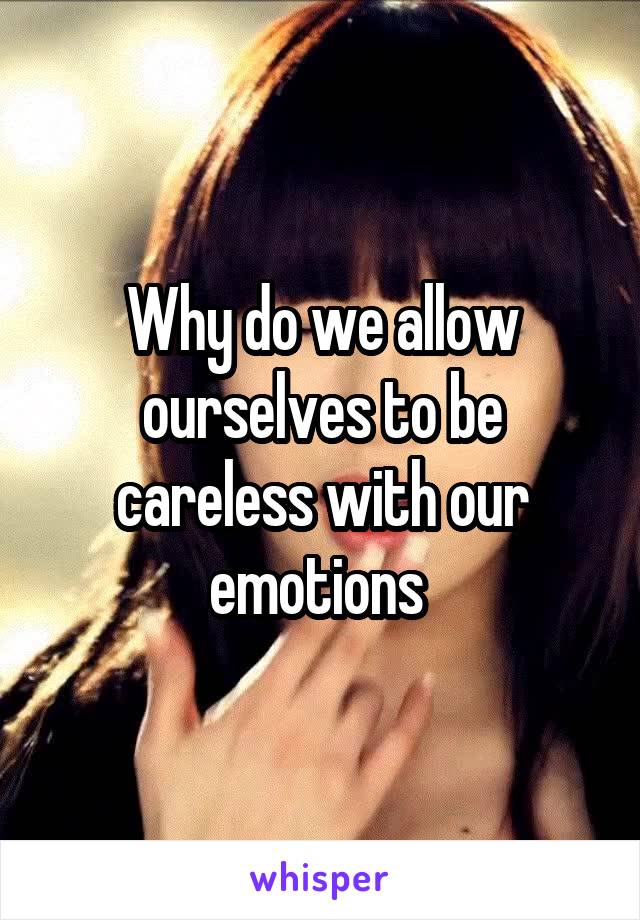 Why do we allow ourselves to be careless with our emotions 