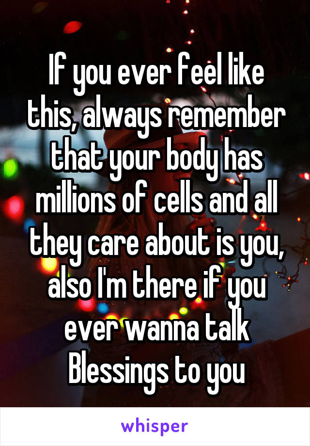 If you ever feel like this, always remember that your body has millions of cells and all they care about is you, also I'm there if you ever wanna talk
Blessings to you