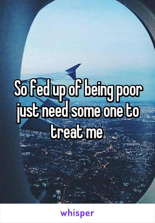 So fed up of being poor just need some one to treat me 
