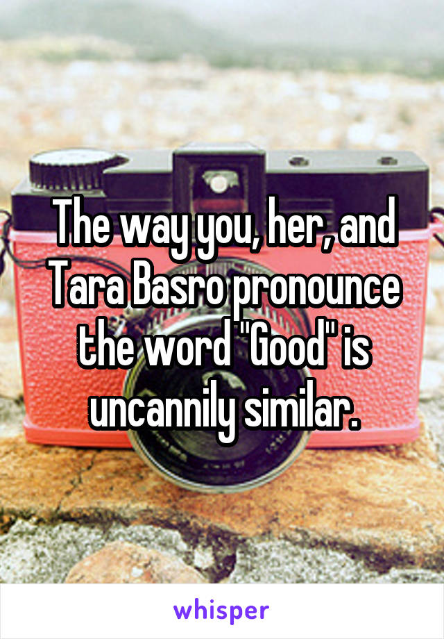 The way you, her, and Tara Basro pronounce the word "Good" is uncannily similar.