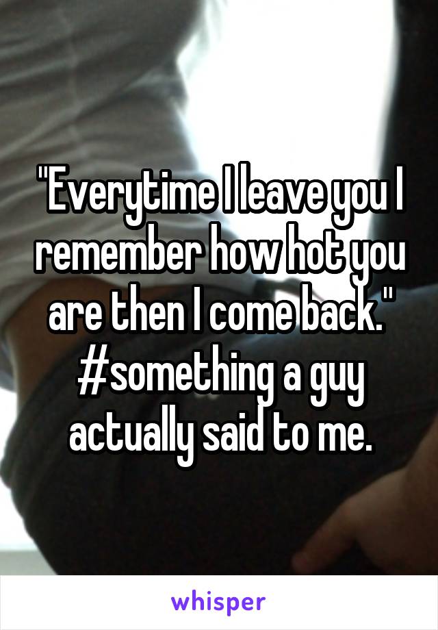 "Everytime I leave you I remember how hot you are then I come back."
#something a guy actually said to me.