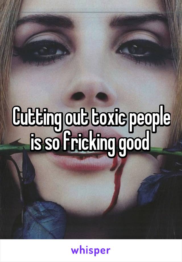 Cutting out toxic people is so fricking good 