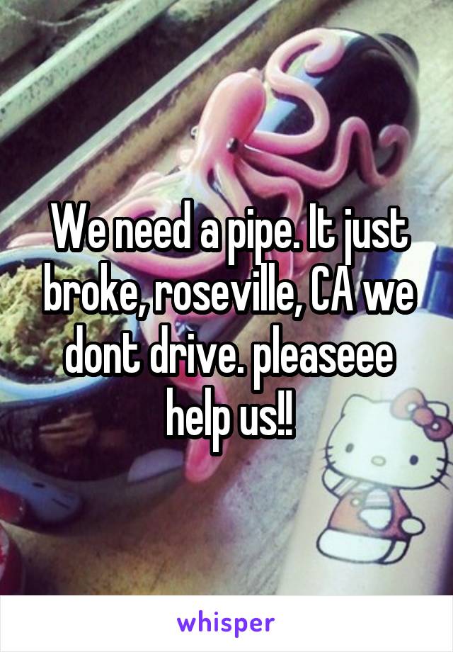 We need a pipe. It just broke, roseville, CA we dont drive. pleaseee help us!!