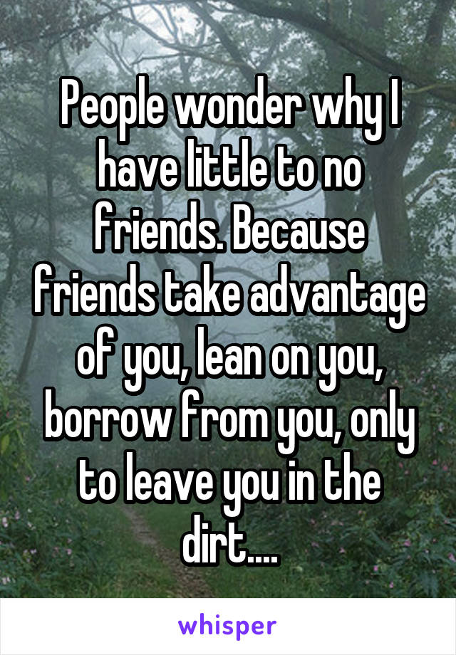 People wonder why I have little to no friends. Because friends take advantage of you, lean on you, borrow from you, only to leave you in the dirt....