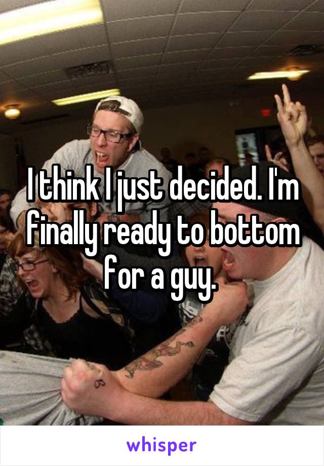 I think I just decided. I'm finally ready to bottom for a guy. 
