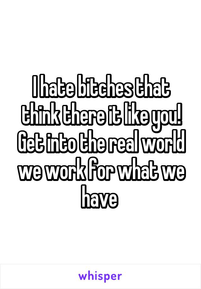 I hate bitches that think there it like you! Get into the real world we work for what we have 