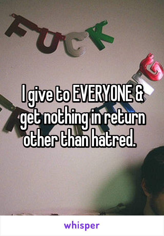 I give to EVERYONE & get nothing in return other than hatred.  