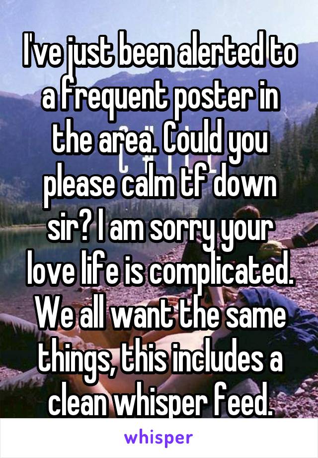 I've just been alerted to a frequent poster in the area. Could you please calm tf down sir? I am sorry your love life is complicated. We all want the same things, this includes a clean whisper feed.