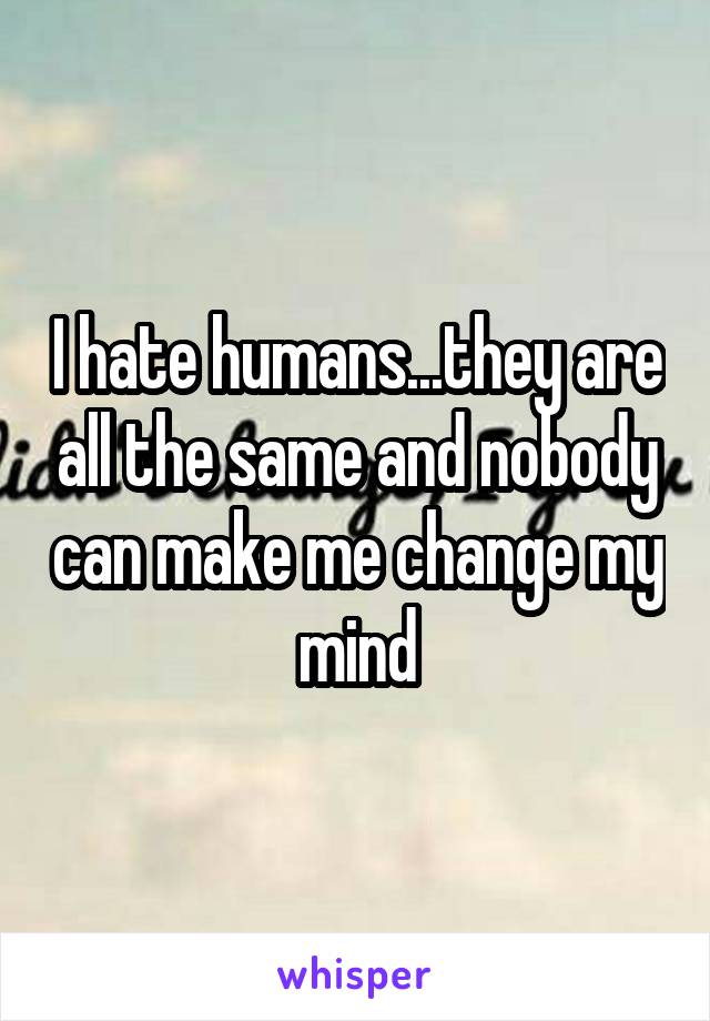 I hate humans...they are all the same and nobody can make me change my mind