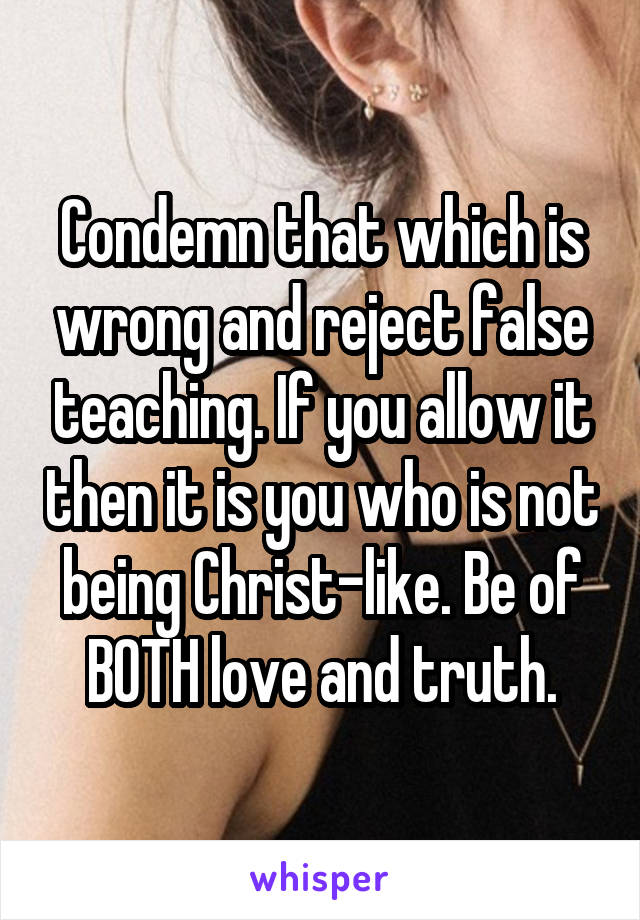 Condemn that which is wrong and reject false teaching. If you allow it then it is you who is not being Christ-like. Be of BOTH love and truth.