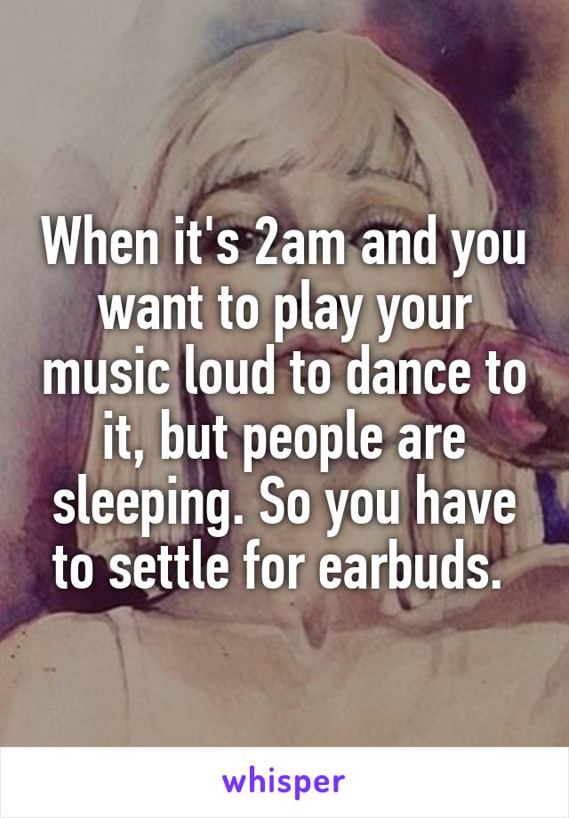 When it's 2am and you want to play your music loud to dance to it, but people are sleeping. So you have to settle for earbuds. 