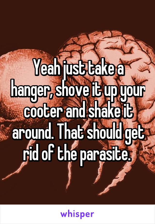 Yeah just take a hanger, shove it up your cooter and shake it around. That should get rid of the parasite. 