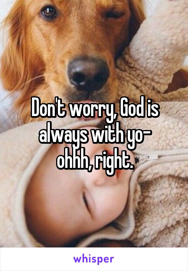 Don't worry, God is always with yo-
ohhh, right.