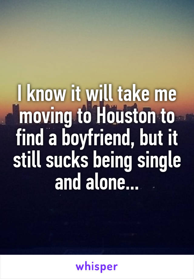 I know it will take me moving to Houston to find a boyfriend, but it still sucks being single and alone...