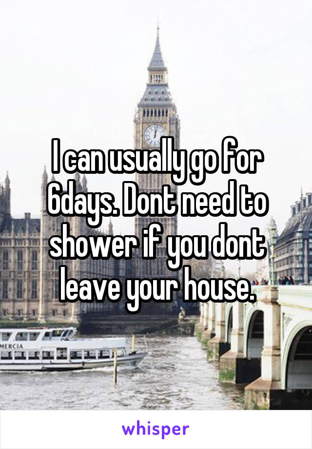 I can usually go for 6days. Dont need to shower if you dont leave your house.
