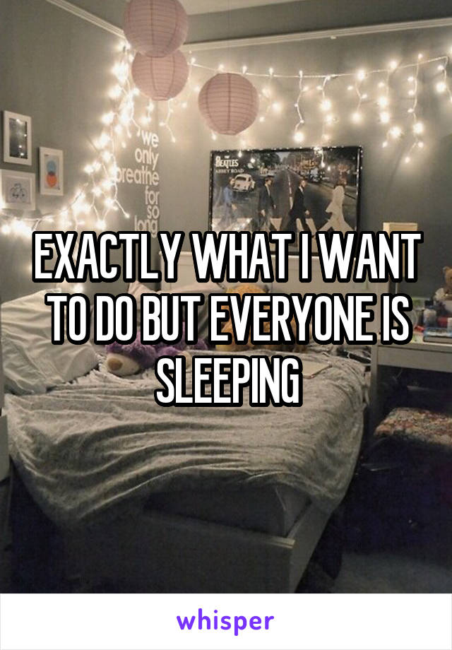 EXACTLY WHAT I WANT TO DO BUT EVERYONE IS SLEEPING