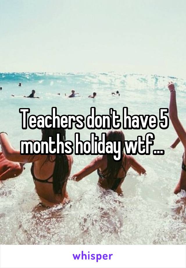 Teachers don't have 5 months holiday wtf... 