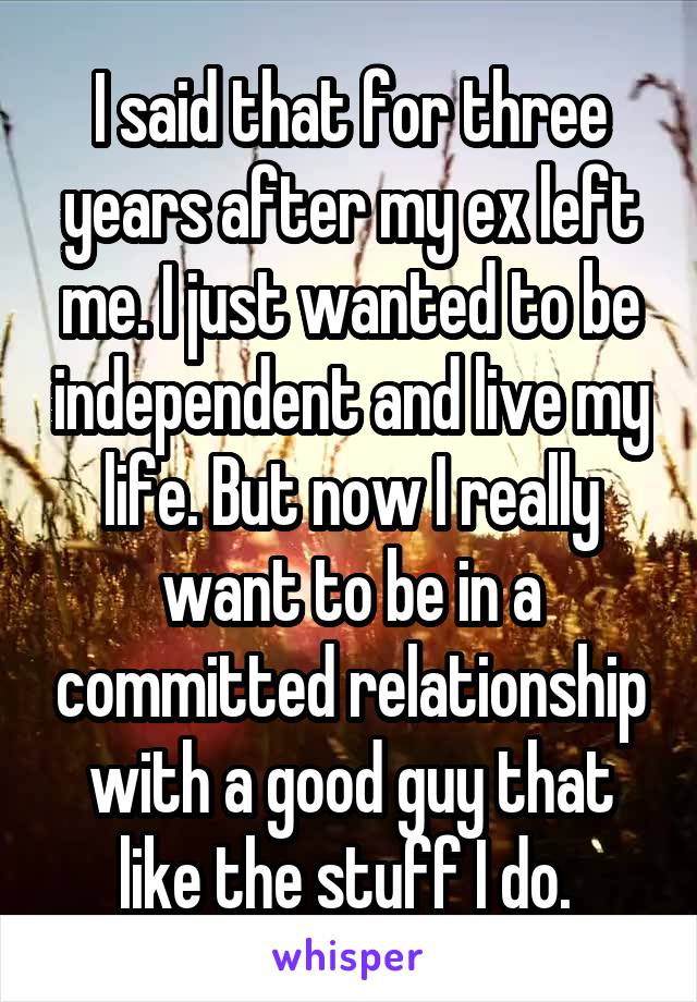 I said that for three years after my ex left me. I just wanted to be independent and live my life. But now I really want to be in a committed relationship with a good guy that like the stuff I do. 