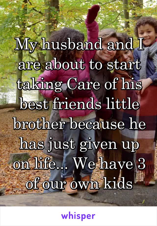 My husband and I are about to start taking Care of his best friends little brother because he has just given up on life... We have 3 of our own kids