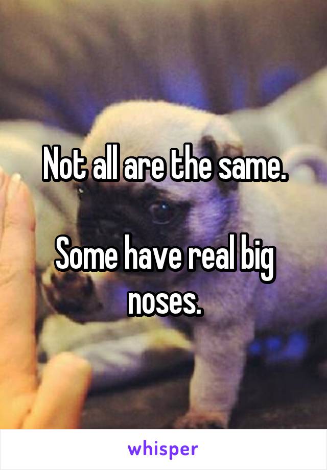 Not all are the same.

Some have real big noses.
