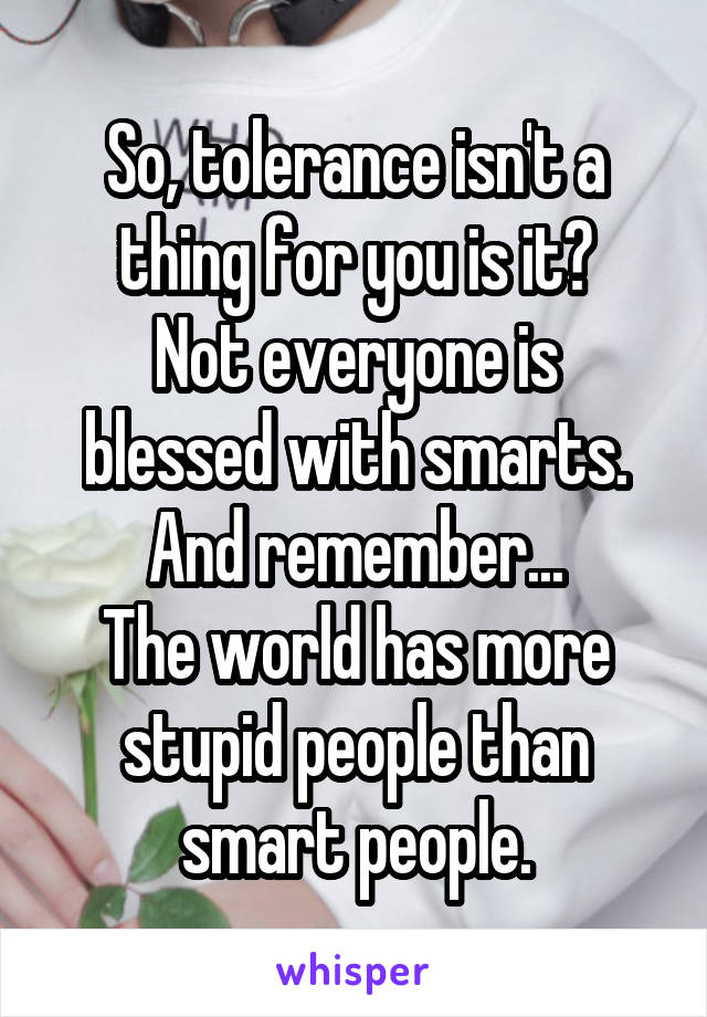 So, tolerance isn't a thing for you is it?
Not everyone is blessed with smarts.
And remember...
The world has more stupid people than smart people.