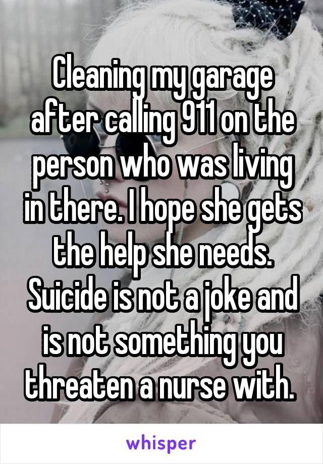Cleaning my garage after calling 911 on the person who was living in there. I hope she gets the help she needs. Suicide is not a joke and is not something you threaten a nurse with. 