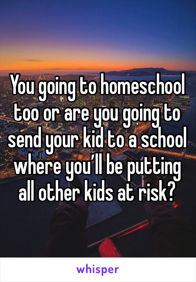 You going to homeschool too or are you going to send your kid to a school where you’ll be putting all other kids at risk? 