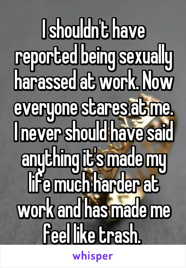 I shouldn't have reported being sexually harassed at work. Now everyone stares at me. I never should have said anything it's made my life much harder at work and has made me feel like trash. 