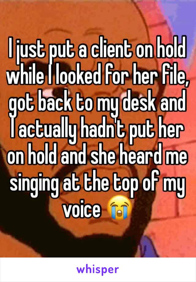 I just put a client on hold while I looked for her file, got back to my desk and I actually hadn't put her on hold and she heard me singing at the top of my voice 😭