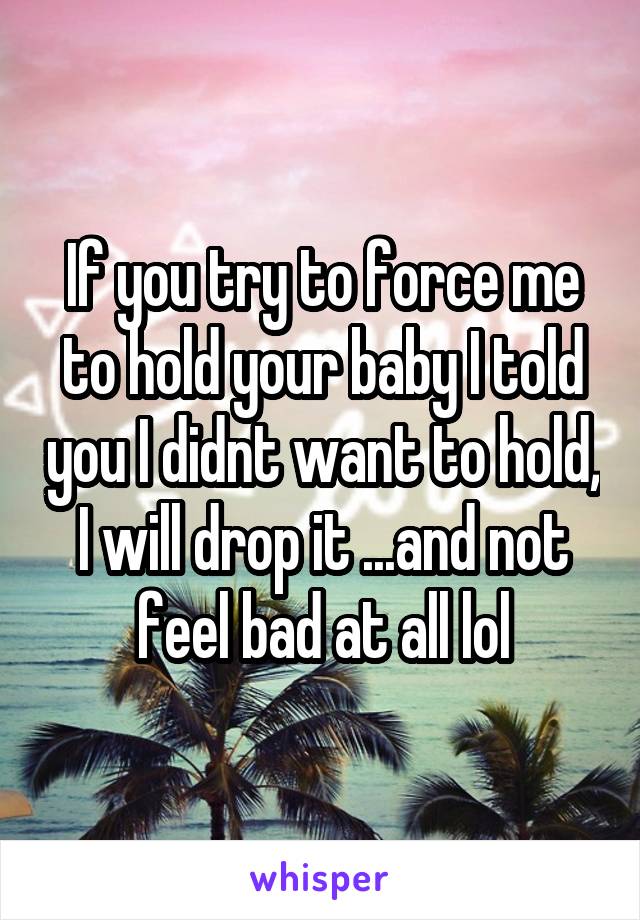 If you try to force me to hold your baby I told you I didnt want to hold, I will drop it ...and not feel bad at all lol