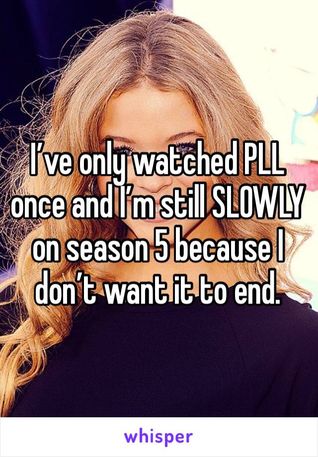 I’ve only watched PLL once and I’m still SLOWLY on season 5 because I don’t want it to end. 